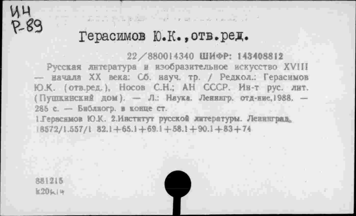 ﻿ИМ
Герасимов Ю.К.»отв.ред.
22/880014340 ШИФР: 143408812
Русская литература и изобразительное искусство XVIII — начала XX века: Сб. науч. тр. / Редкол.: Герасимов Ю.К. (отв.ред.), Носов С.Н.; АН СССР. Ин-т рус. лит. (Пушкинский дом). — Л.: Наука. Лениягр. отд-ние, 1988. — 285 с. — Библиогр. в конце ст.
I Герасимов ЮК. 2.Институт русской литературы. Ленинград.
8572/1.557/1 82.1 +65.1 +69.14-58.1 +90.1 +83+ 74
881215
к20к!Ч